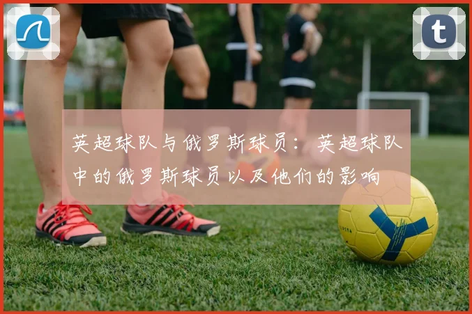 英超球队与俄罗斯球员：英超球队中的俄罗斯球员以及他们的影响