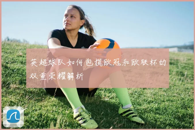 英超球队如何包揽欧冠和欧联杯的双重荣耀解析